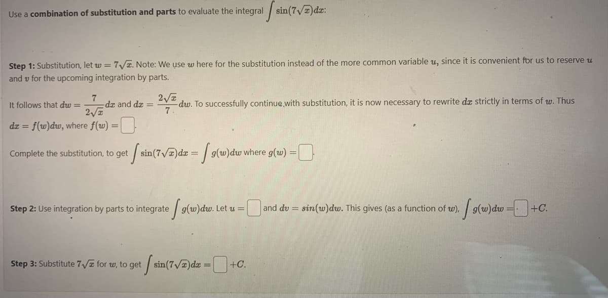 Use a combination of substitution and parts to evaluate the integral sin(7√)da:
Step 1: Substitution, let w = 7√x. Note: We use w here for the substitution instead of the more common variable u, since it is convenient for us to reserve u
and v for the upcoming integration by parts.
It follows that dw = 2747 de
-dx and dx =
2√x
dx = f(w)dw, where f(w) =
Complete the substitution, to get
2√
-dw. To successfully continue with substitution, it is now necessary to rewrite da strictly in terms of w. Thus
7
[ sin(7√7)dx = [ 9(w)dw where g(w)
Step 2: Use integration by parts to integrate g(w)dw. Let u = [
Step 3: Substitute 7√ for w, to get sin(7√)dx=+C.
=
0
= sin(w)dw. This gives (as a function of w), g(w) dw+0
+C.
and du =