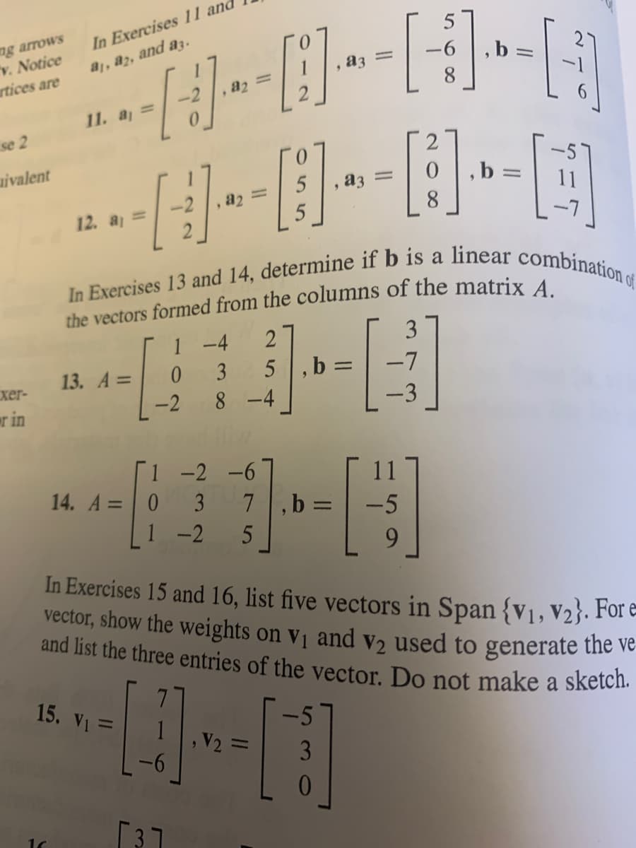 ng arrows
v. Notice
artices are
se 2
uivalent
xer-
rin
[-]
H
---]
In Exercises 13 and 14, determine if b is a linear combination of
the vectors formed from the columns of the matrix A.
1 -4
2
3
3
5,b =
-7
8-4
In Exercises 11 and
aj, a2, and a3.
11. a₁ =
12. a₁ =
13. A =
0
-2
1 -2 -6
14. A = 0 3 7,b
1 -2 5
15. V₁ =
-5
---[11]
, =
0
[3]
=
11
-5
9
-|-
-6, b
[중]
=
In Exercises 15 and 16, list five vectors in Span {V₁, V2}. For e
vector, show the weights on V₁ and v₂ used to generate the ve
and list the three entries of the vector. Do not make a sketch.
[]