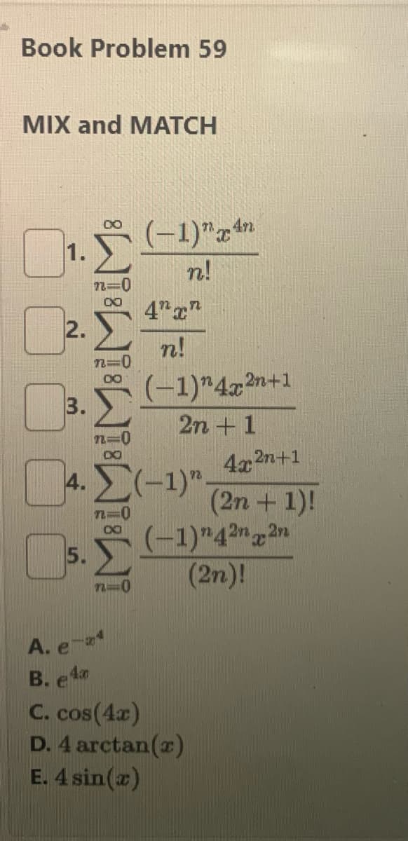 Book Problem 59
MIX and MATCH
1.
2.
3.
81 82 8
5.
n=0
n0
(-1)"An
n!
4. (-1)
n0
A. ems
B. e4
4"c
ฟ!
(-1)" 4x2n+1
2n + 1
4g2n+1
(2n + 1)!
(-1) 42n2n
(2n)!
C. cos(4x)
D. 4 arctan(r)
E. 4 sin(T)