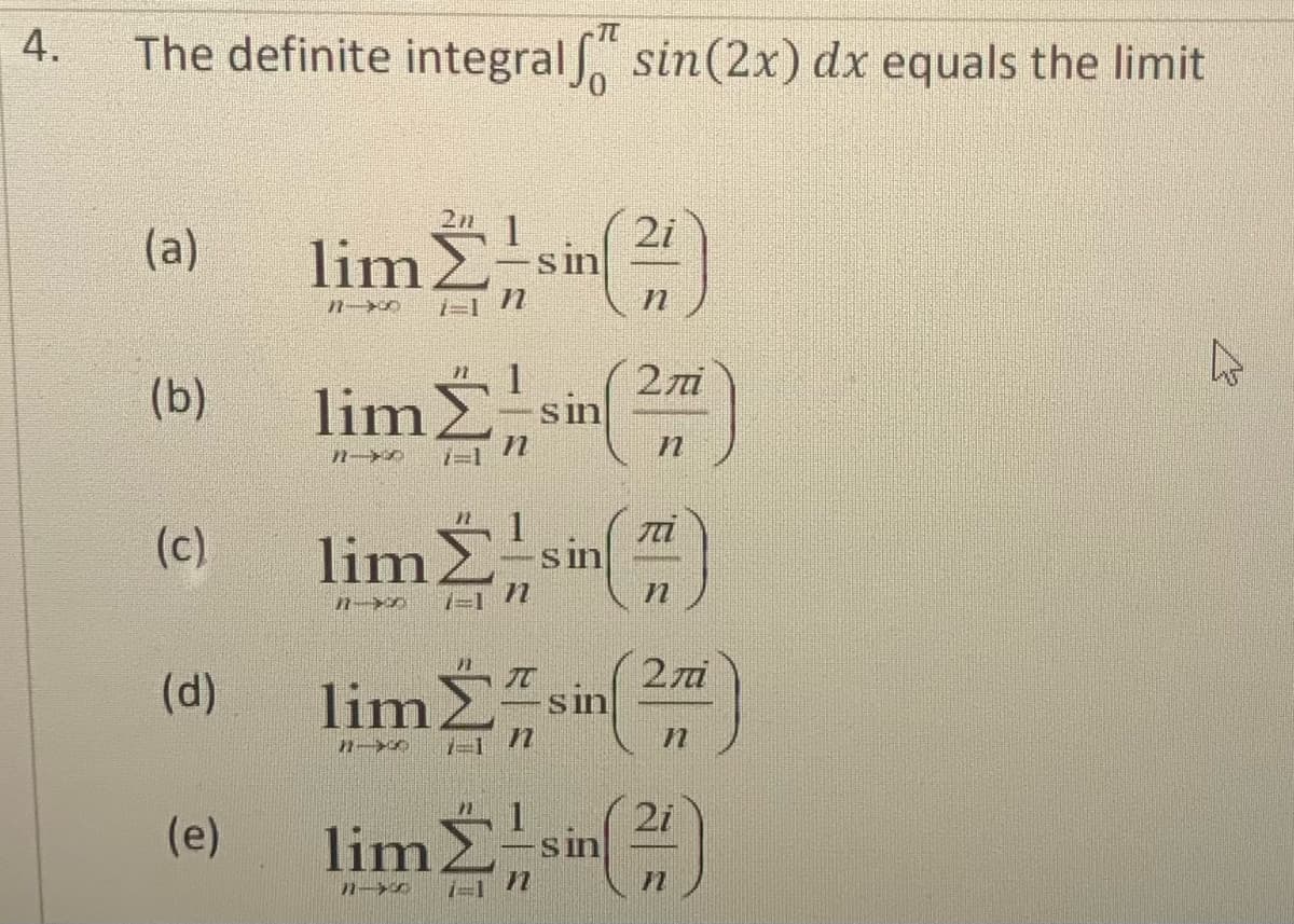 4.
The definite integralf" sin(2x) dx equals the limit
(a)
(b)
(c)
(d)
(e)
201 1
limΣ,
7-1 n
11-0
lima,
1
limΣ
71-xx 1=1 /
sin
sin
sin
2i
Η
Επί
n
Τ
Η
lim Em sin(2)
Η
1
lim2. sin(2)