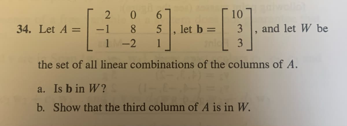 2
34. Let A =
0
6
8 5 let b =
1-2
1
3
the set of all linear combinations of the columns of A.
10
-1
ollot
and let W be
a. Is b in W?
b. Show that the third column of A is in W.