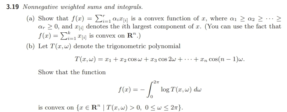 3.19 Nonnegative weighted sums and integrals.
(a) Show that f(x)
ar > 0, and |2] denotes the ith largest component of x. (You can use the fact that
f (x) = E, x1a] is convex on R".)
2- aixji] is a convex function of x, where a1 > a2 > ·..>
(b) Let T(x,w) denote the trigonometric polynomial
T(x,w) = x1 + x2 cos w + x3 cos 2w + ... + xn cos(n – 1)w.
Show that the function
c2n
f(x) = - | log T(x,w) dw
is convex on {x € R" | T(x,w) > 0, 0<w < 27}.
