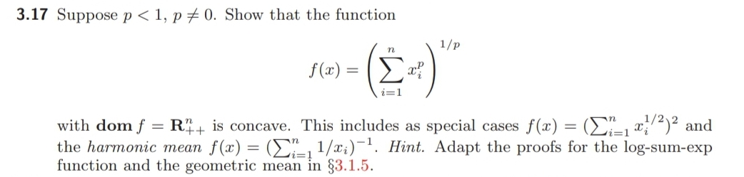 3.17 Suppose p < 1, p # 0. Show that the function
1/p
(E-)
n
f (x) = ?
with dom f = R+ is concave. This includes as special cases f(x) = (E"_, x;12)² and
the harmonic mean f(x) = (E" 1/x;)¬1. Hint. Adapt the proofs for the log-sum-exp
function and the geometric mean in §3.1.5.
%3D
