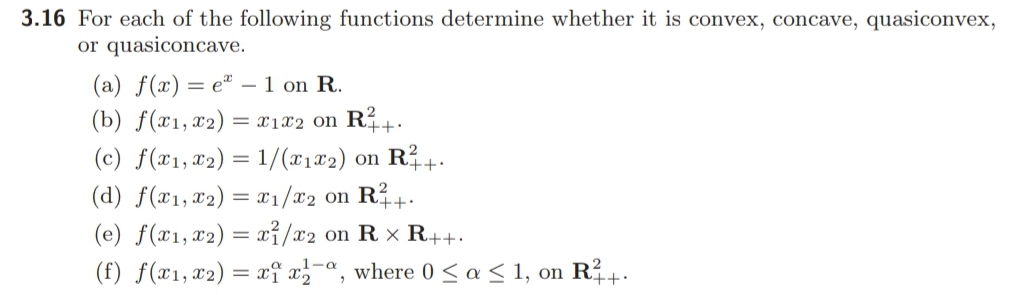 3.16 For each of the following functions determine whether it is convex, concave, quasiconvex,
or quasiconcave.
(a) f(x) = eª – 1 on R.
(b) ƒ(x1,x2) = x1x2 on RÍ+:
(c) f(x1, x2) = 1/(@1#2) on R+.
(d) f(x1,x2) = 1/x2 on R?+.
(e) f(x1, x2) = xỉ/x2 on R x R++.
(f) f(x1,x2) = xi a-ª, where 0 < a < 1, on R?+.
