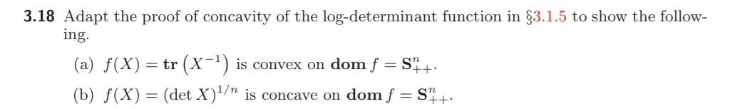 3.18 Adapt the proof of concavity of the log-determinant function in §3.1.5 to show the follow-
ing.
(a) f(X)= tr (x-') is convex on dom f = S+.
(b) ƒ(X) = (det X)/" is concave on dom f = S,+:
1/n
