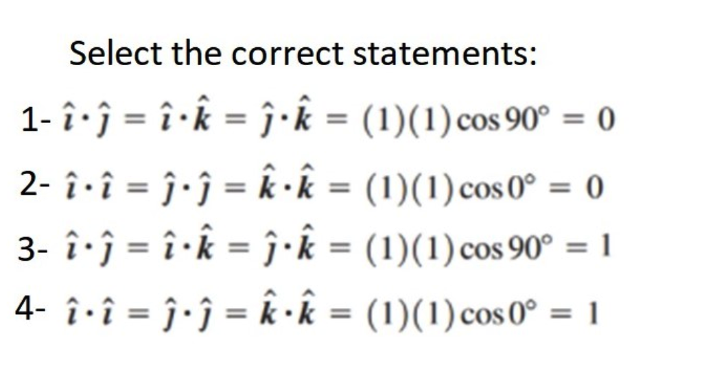 Select the correct statements:
1- î · ĵ = î · k = ĵ · k = (1)(1) cos 90° = 0
2- î · î = ĵ · ĵ = k · k =
(1)(1) cos 0º = 0
3- î · ĵ =
î · k =
ĵ · k =
(1)(1) cos 90° = 1
4- î · î = ĵ · ĵ = k· k =
(1)(1) cos 0° = 1