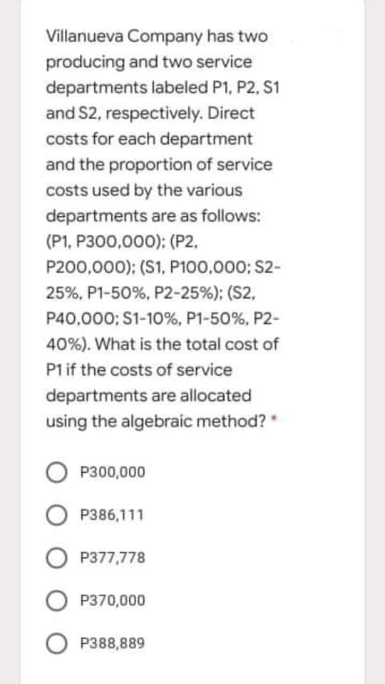 Villanueva Company has two
producing and two service
departments labeled P1, P2, S1
and S2, respectively. Direct
costs for each department
and the proportion of service
costs used by the various
departments are as follows:
(P1, P300,000): (P2,
P200,000); (S1, P100,000; S2-
25%, P1-50%, P2-25%); (S2,
P40,000; S1-10%, P1-50%, P2-
40%). What is the total cost of
P1 if the costs of service
departments are allocated
using the algebraic method?
P300,000
P386,111
P377,778
O P370,000
P388,889
