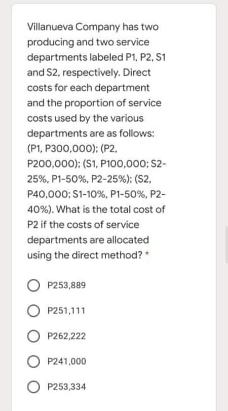 Villanueva Company has two
producing and two service
departments labeled P1, P2, S1
and S2, respectively. Direct
costs for each department
and the proportion of service
costs used by the various
departments are as follows:
(P1, P300,000); (P2,
P200,000); (S1, P100,000; S2-
25%, P1-50%, P2-25%); (S2,
P40,000: S1-10%, P1-50%, P2-
40%). What is the total cost of
P2 if the costs of service
departments are allocated
using the direct method?
O P253,889
O P251,111
O P262,222
O P241,000
O P253,334
