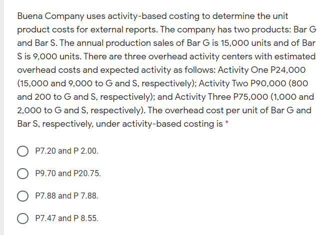Buena Company uses activity-based costing to determine the unit
product costs for external reports. The company has two products: Bar G
and Bar S. The annual production sales of Bar G is 15,000 units and of Bar
S is 9,000 units. There are three overhead activity centers with estimated
overhead costs and expected activity as follows: Activity One P24,000
(15,000 and 9,000 to G and S, respectively); Activity Two P90,000 (800
and 200 to G and S, respectively); and Activity Three P75,000 (1,000 and
2,000 to G and S, respectively). The overhead cost per unit of Bar G and
Bar S, respectively, under activity-based costing is *
P7.20 and P 2.00.
P9.70 and P20.75.
P7.88 and P 7.88.
O P7.47 and P 8.55.
