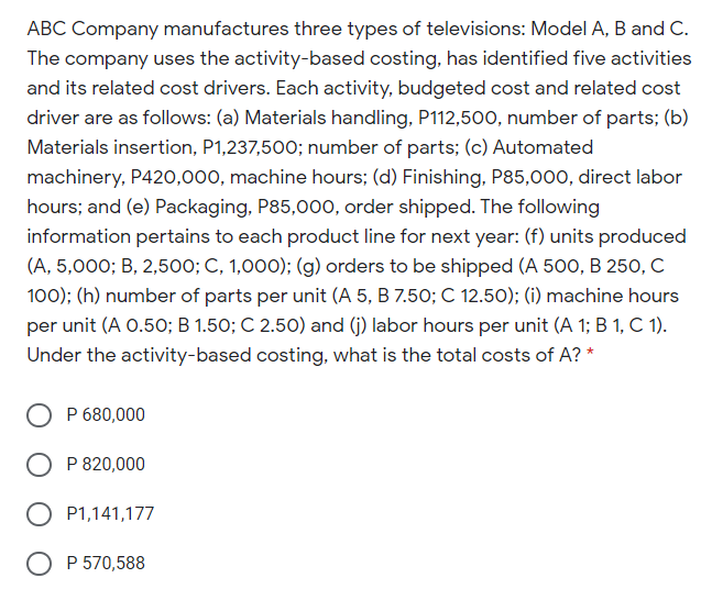 ABC Company manufactures three types of televisions: Model A, B and C.
The company uses the activity-based costing, has identified five activities
and its related cost drivers. Each activity, budgeted cost and related cost
driver are as follows: (a) Materials handling, P112,500, number of parts; (b)
Materials insertion, P1,237,500; number of parts; (c) Automated
machinery, P420,000, machine hours; (d) Finishing, P85,000, direct labor
hours; and (e) Packaging, P85,000, order shipped. The following
information pertains to each product line for next year: (f) units produced
(A, 5,000; B, 2,500; C, 1,000); (g) orders to be shipped (A 500, B 250, C
100); (h) number of parts per unit (A 5, B 7.50; C 12.50); (i) machine hours
per unit (A 0.50; B 1.50; C 2.50) and (j) labor hours per unit (A 1; B 1, C 1).
Under the activity-based costing, what is the total costs of A? *
P 680,000
P 820,000
P1,141,177
O P 570,588
