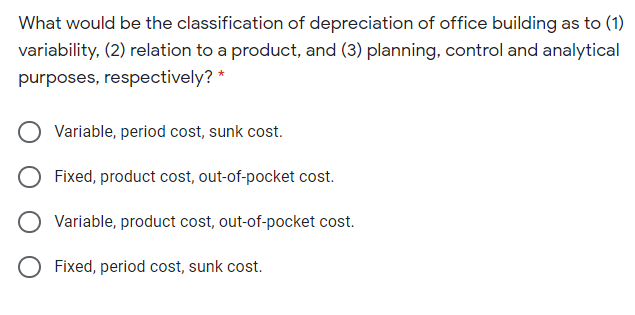 What would be the classification of depreciation of office building as to (1)
variability, (2) relation to a product, and (3) planning, control and analytical
purposes, respectively? *
Variable, period cost, sunk cost.
Fixed, product cost, out-of-pocket cost.
O Variable, product cost, out-of-pocket cost.
Fixed, period cost, sunk cost.
