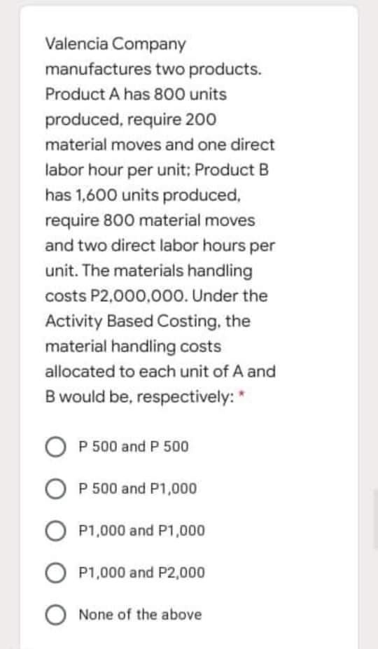Valencia Company
manufactures two products.
Product A has 800 units
produced, require 200
material moves and one direct
labor hour per unit: Product B
has 1,600 units produced,
require 800 material moves
and two direct labor hours per
unit. The materials handling
costs P2,000,000. Under the
Activity Based Costing, the
material handling costs
allocated to each unit of A and
B would be, respectively: *
O P 500 and P 500
P 500 and P1,000
P1,000 and P1,000
P1,000 and P2,000
None of the above
