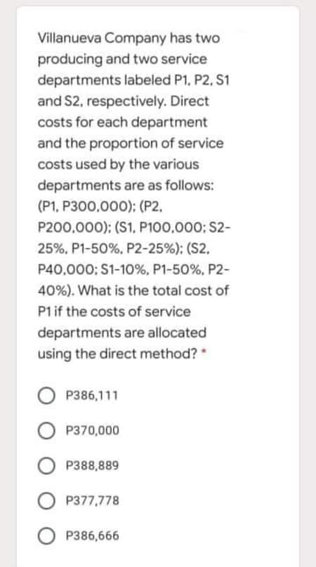 Villanueva Company has two
producing and two service
departments labeled P1, P2, S1
and S2, respectively. Direct
costs for each department
and the proportion of service
costs used by the various
departments are as follows:
(P1, P300,000); (P2.
P200,000); (S1, P100,000; S2-
25%, P1-50%, P2-25%); (S2.
P40,000: S1-10%, P1-50%, P2-
40%). What is the total cost of
P1if the costs of service
departments are allocated
using the direct method?
P386,111
P370,000
O P388,889
O P377,778
O P386,666
