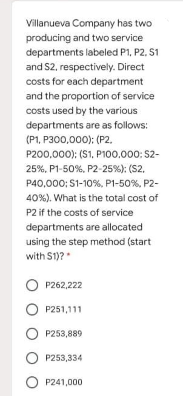 Villanueva Company has two
producing and two service
departments labeled P1, P2, S1
and S2, respectively. Direct
costs for each department
and the proportion of service
costs used by the various
departments are as follows:
(P1, P300,000); (P2,
P200,000); (S1, P100,000; S2-
25%, P1-50%, P2-25%); (S2,
P40,000; S1-10%, P1-50%, P2-
40%). What is the total cost of
P2 if the costs of service
departments are allocated
using the step method (start
with S1)? *
P262,222
O P251,111
P253,889
O P253,334
O P241,000
