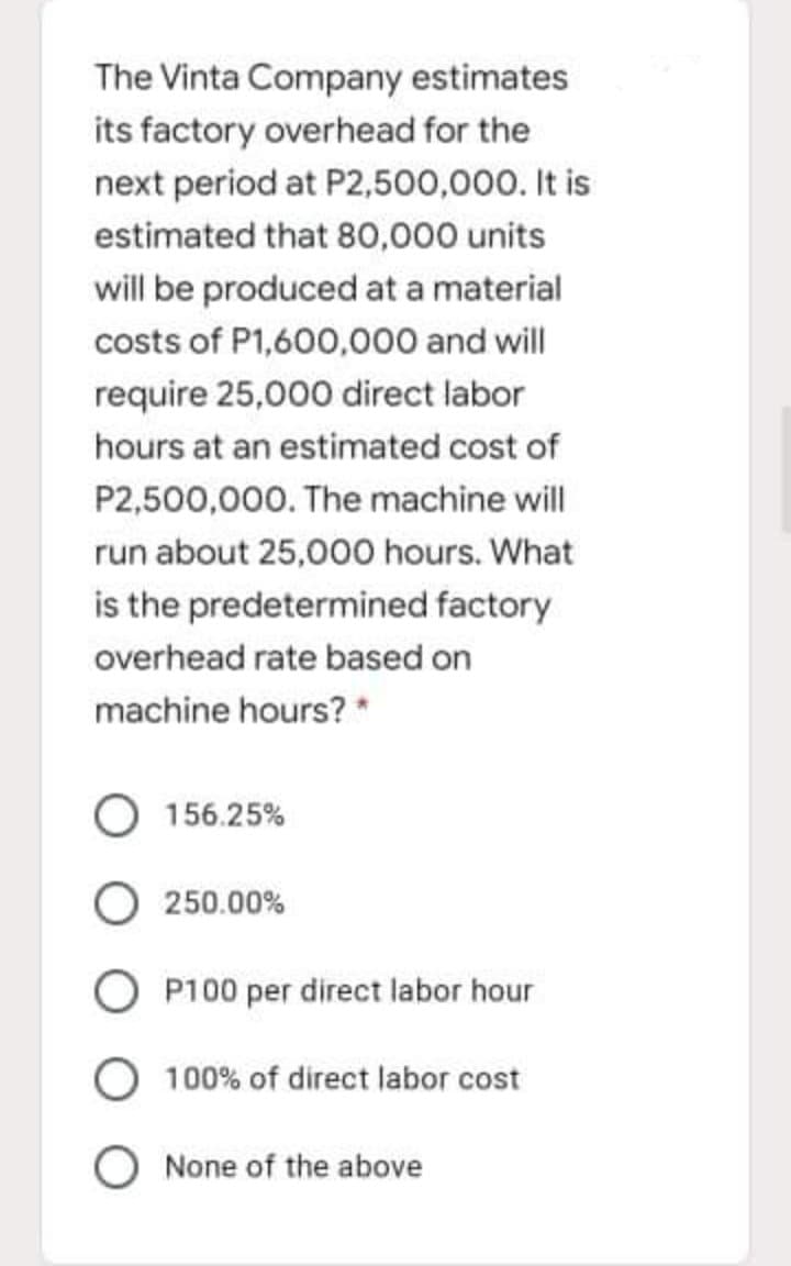 The Vinta Company estimates
its factory overhead for the
next period at P2,500,000. It is
estimated that 80,000 units
will be produced at a material
costs of P1,600,000 and will
require 25,000 direct labor
hours at an estimated cost of
P2,500,000. The machine will
run about 25,000 hours. What
is the predetermined factory
overhead rate based on
machine hours? *
156.25%
250.00%
P100 per direct labor hour
100% of direct labor cost
O None of the above

