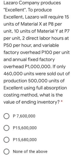 Lazaro Company produces
"Excellent". To produce
Excellent, Lazaro will require 15
units of Material X at P8 per
unit, 10 units of Material Y at P7
per unit, 2 direct labor hours at
P50 per hour, and variable
factory overhead P100 per unit
and annual fixed factory
overhead P1,000,000. If only
460,000 units were sold out of
production 500,000 units of
Excellent using full absorption
coting method, what is the
value of ending inventory?*
O P7,600,000
O P15,600,000
O P15,680,000
O None of the above

