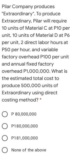 Pilar Company produces
"Extraordinary". To produce
Extraordinary, Pilar will require
10 units of Material C at P10 per
unit, 10 units of Material D at P6
per unit, 2 direct labor hours at
P50 per hour, and variable
factory overhead P100 per unit
and annual fixed factory
overhead P1,000,000. What is
the estimated total cost to
produce 500,000 units of
Extraordinary using direct
costing method? *
P 80,000,000
O P180,000,000
O P181,000,000
O None of the above
