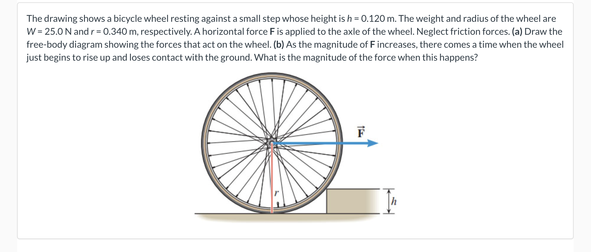 The drawing shows a bicycle wheel resting against a small step whose height is h = 0.120 m. The weight and radius of the wheel are
W = 25.0 N and r= 0.340 m, respectively. A horizontal force F is applied to the axle of the wheel. Neglect friction forces. (a) Draw the
free-body diagram showing the forces that act on the wheel. (b) As the magnitude of F increases, there comes a time when the wheel
just begins to rise up and loses contact with the ground. What is the magnitude of the force when this happens?
F
