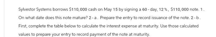 Sylvestor Systems borrows $110,000 cash on May 15 by signing a 60-day, 12%, $110,000 note. 1.
On what date does this note mature? 2-a. Prepare the entry to record issuance of the note. 2-b.
First, complete the table below to calculate the interest expense at maturity. Use those calculated
values to prepare your entry to record payment of the note at maturity.