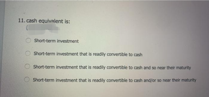 11. cash equivalent is:
Short-term investment
Short-term investment that is readily convertible to cash
Short-term investment that is readily convertible to cash and so near their maturity
Short-term investment that is readily convertible to cash and/or so near their maturity
