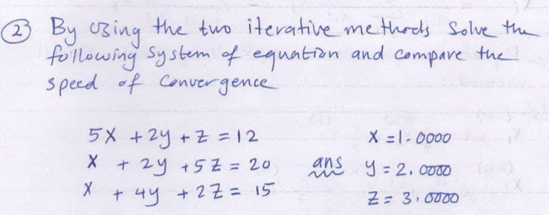 3 By UBing the two iterative me thocds solve the
following System of equation and compare the
speed of Convergence
5X +2y +Z 12
X =1-0000
t 2y +5Z = 20
ans
9 = 2. 0000
t 4y +2Z = 15
%3D
Z= 3. 0000
