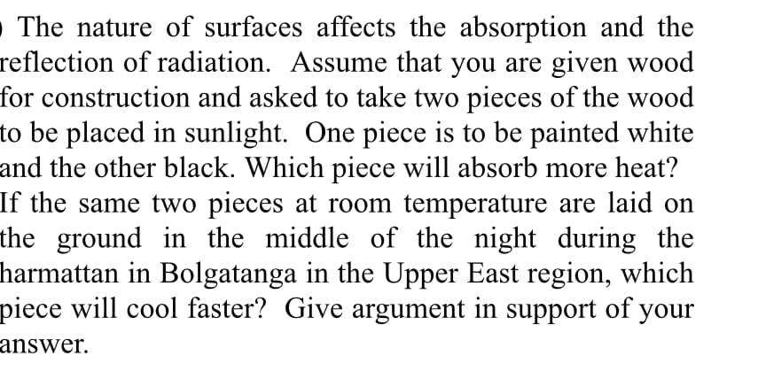 The nature of surfaces affects the absorption and the
reflection of radiation. Assume that you are given wood
for construction and asked to take two pieces of the wood
o be placed in sunlight. One piece is to be painted white
and the other black. Which piece will absorb more heat?
If the same two pieces at room temperature are laid on
he ground in the middle of the night during the
narmattan in Bolgatanga in the Upper East region, which
piece will cool faster? Give argument in support of your
answer.
