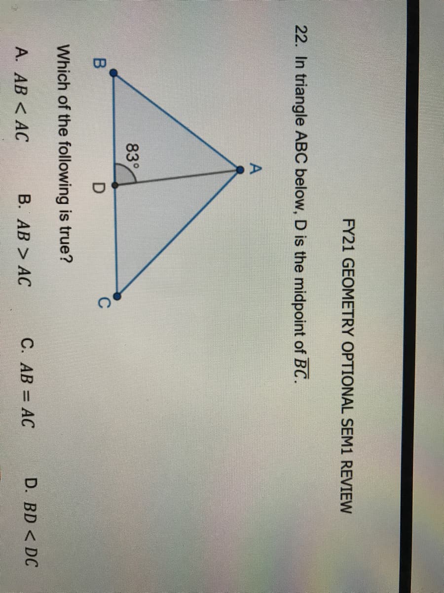 FY21 GEOMETRY OPTIONAL SEM1 REVIEW
22. In triangle ABC below, D is the midpoint of BC.
83
Which of the following is true?
А. АВ < АС
B. AB > AC
C. AB = AC
D. BD < DC
%3D
