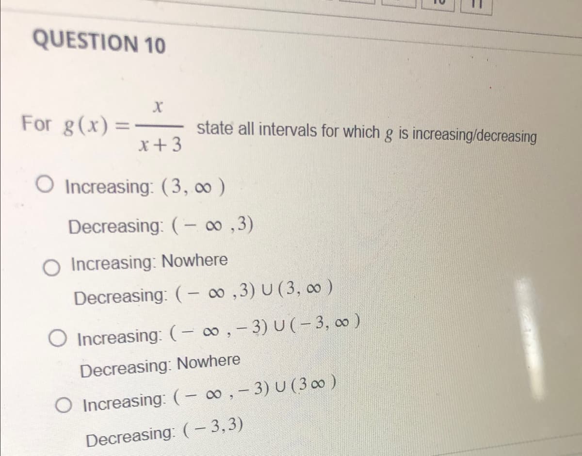 QUESTION 10
For g(x)=
X
x +3
state all intervals for which g is increasing/decreasing
O Increasing: (3,00)
Decreasing: (-∞,3)
O Increasing: Nowhere
Decreasing: (-∞,3) U (3, ∞0)
O Increasing: (-∞, -3) U(-3,00)
Decreasing: Nowhere
O Increasing: (-∞, -3) U (300)
Decreasing: (– 3,3)