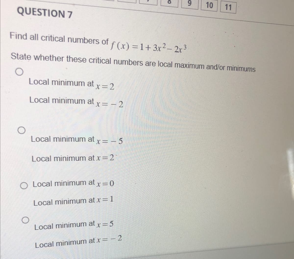 O
Local minimum at x = 2
Local minimum at x = -2
QUESTION 7
Find all critical numbers of f(x) = 1 + 3x² − 2x³
State whether these critical numbers are local maximum and/or minimums
Local minimum at x = -5
Local minimum at x = 2*
O Local minimum at x = 0
Local minimum at x = 1
O
CO
Local minimum at x = 5
Local minimum at x = -2
6
10
11