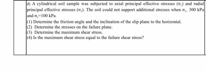 d) A cylindrical soil sample was subjected to axial principal effective stresses (6,) and radial
principal effective stresses (6,). The soil could not support additional stresses when o,. 300 kPa
and o,=100 kPa.
(1) Determine the friction angle and the inclination of the slip plane to the horizontal.
(2) Determine the stresses on the failure plane.
(3) Determine the maximum shear stress.
(4) Is the maximum shear stress equal to the failure shear stress?
