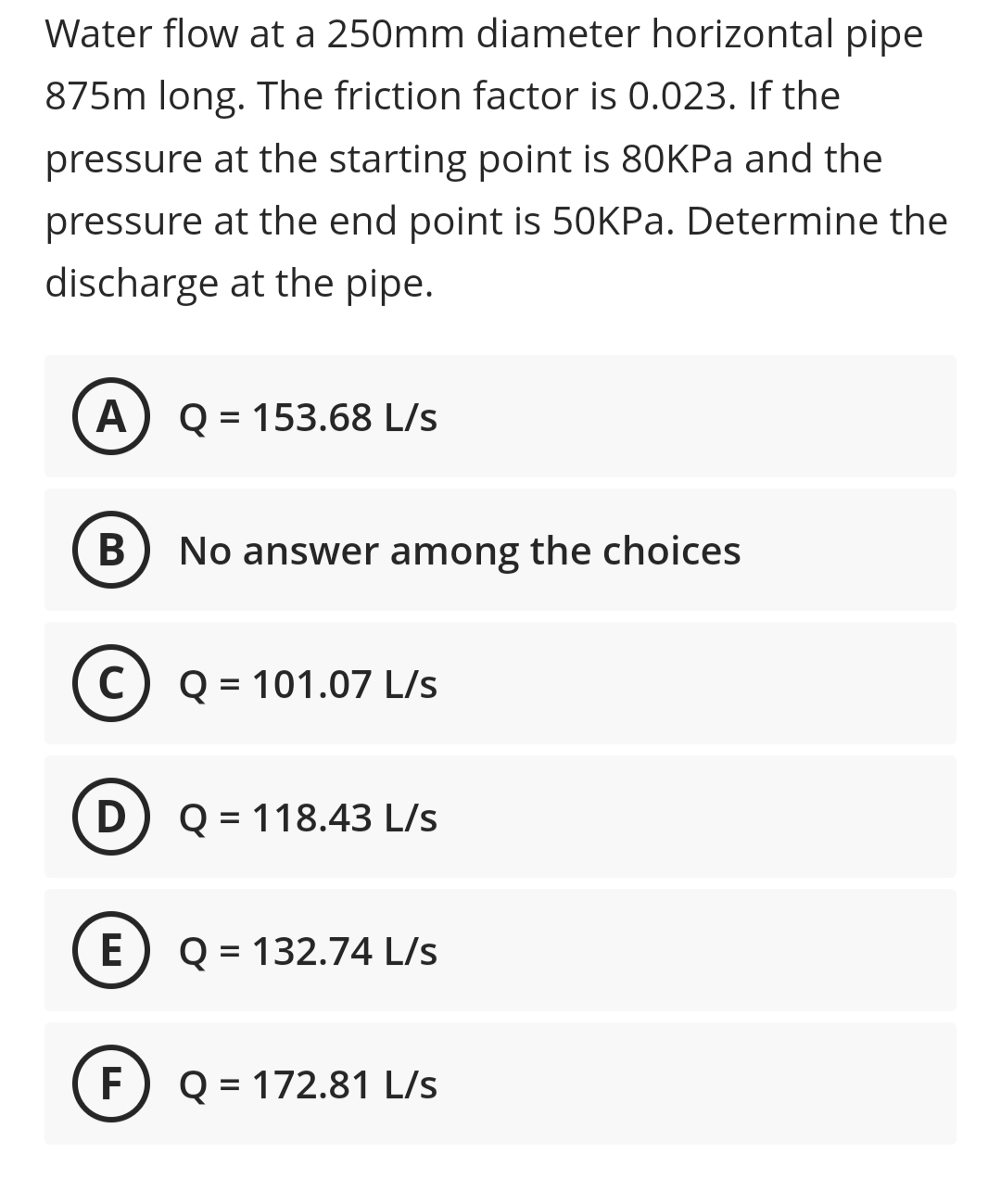 Water flow at a 250mm diameter horizontal pipe
875m long. The friction factor is 0.023. If the
pressure at the starting point is 80KPA and the
pressure at the end point is 50KPA. Determine the
discharge at the pipe.
A
Q = 153.68 L/s
В
No answer among the choices
C) Q = 101.07 L/s
D) Q = 118.43 L/s
E
Q = 132.74 L/s
F
Q = 172.81 L/s
%3D
