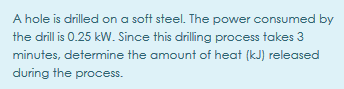 A hole is drilled on a soft steel. The power consumed by
the drill is 0.25 kW. Since this driling process takes 3
minutes, determine the amount of heat (kJ) released
during the process.
