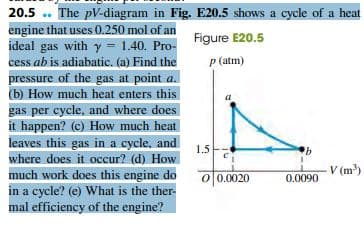 20.5 .. The pV-diagram in Fig. E20.5 shows a cycle of a heat
engine that uses 0.250 mol of an
ideal gas with y = 1.40. Pro-
cess ab is adiabatic. (a) Find the
Figure E20.5
P (atm)
pressure of the gas at point a.
(b) How much heat enters this
gas per cycle, and where does
it happen? (c) How much heat
leaves this gas in a cycle, and
1.5
where does it occur? (d) How
V (m³)
much work does this engine do
in a cycle? (e) What is the ther-
mal efficiency of the engine?
0 0.0020
0.0090
