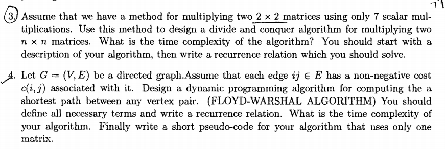(3.) Assume that we have a method for multiplying two 2 x 2 matrices using only 7 scalar mul-
tiplications. Use this method to design a divide and conquer algorithm for multiplying two
n x n matrices. What is the time complexity of the algorithm? You should start with a
description of your algorithm, then write a recurrence relation which you should solve.
4. Let G = (V, E) be a directed graph.Assume that each edge ij e E has a non-negative cost
c(i, j) associated with it. Design a dynamic programming algorithm for computing the a
shortest path between any vertex pair. (FLOYD-WARSHAL ALGORITHM) You should
define all necessary terms and write a recurrence relation. What is the time complexity of
your algorithm. Finally write a short pseudo-code for your algorithm that uses only one
matrix.
