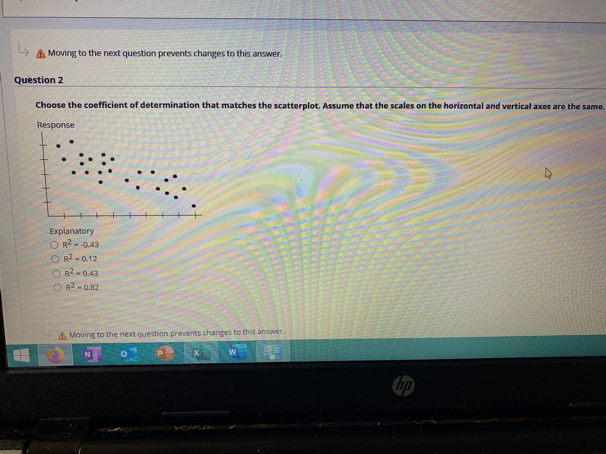 Moving to the next question prevents changes to this answer.
Question 2
Choose the coefficient of determination that matches the scatterplot. Assume that the scales on the horizontal and vertical axes are the same.
Response
+.
干
Explanatory
OR2-0.43
OR - 0.12
%3D
O R = 0,43
2.
OR2 - 0.82
A Moving to the next question prevents changes to this answer.
hp
