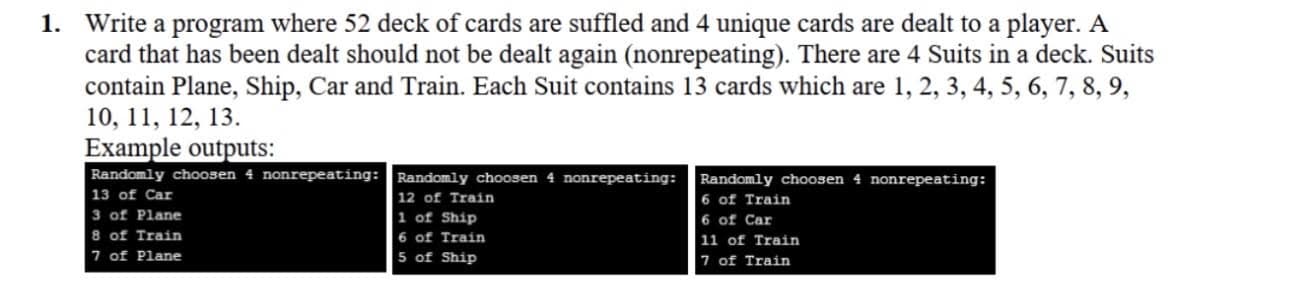 1. Write a program where 52 deck of cards are suffled and 4 unique cards are dealt to a player. A
card that has been dealt should not be dealt again (nonrepeating). There are 4 Suits in a deck. Suits
contain Plane, Ship, Car and Train. Each Suit contains 13 cards which are 1, 2, 3, 4, 5, 6, 7, 8, 9,
10, 11, 12, 13.
Example outputs:
Randomly choosen 4 nonrepeating:Randomly choosen 4 nonrepeating:
Randomly choosen 4 nonrepeating:
13 of Car
| 12 of Train
1 of Ship
6 of Train
3 of Plane
8 of Train
7 of Plane
6 of Car
6 of Train
11 of Train
5 of Ship
7 of Train
