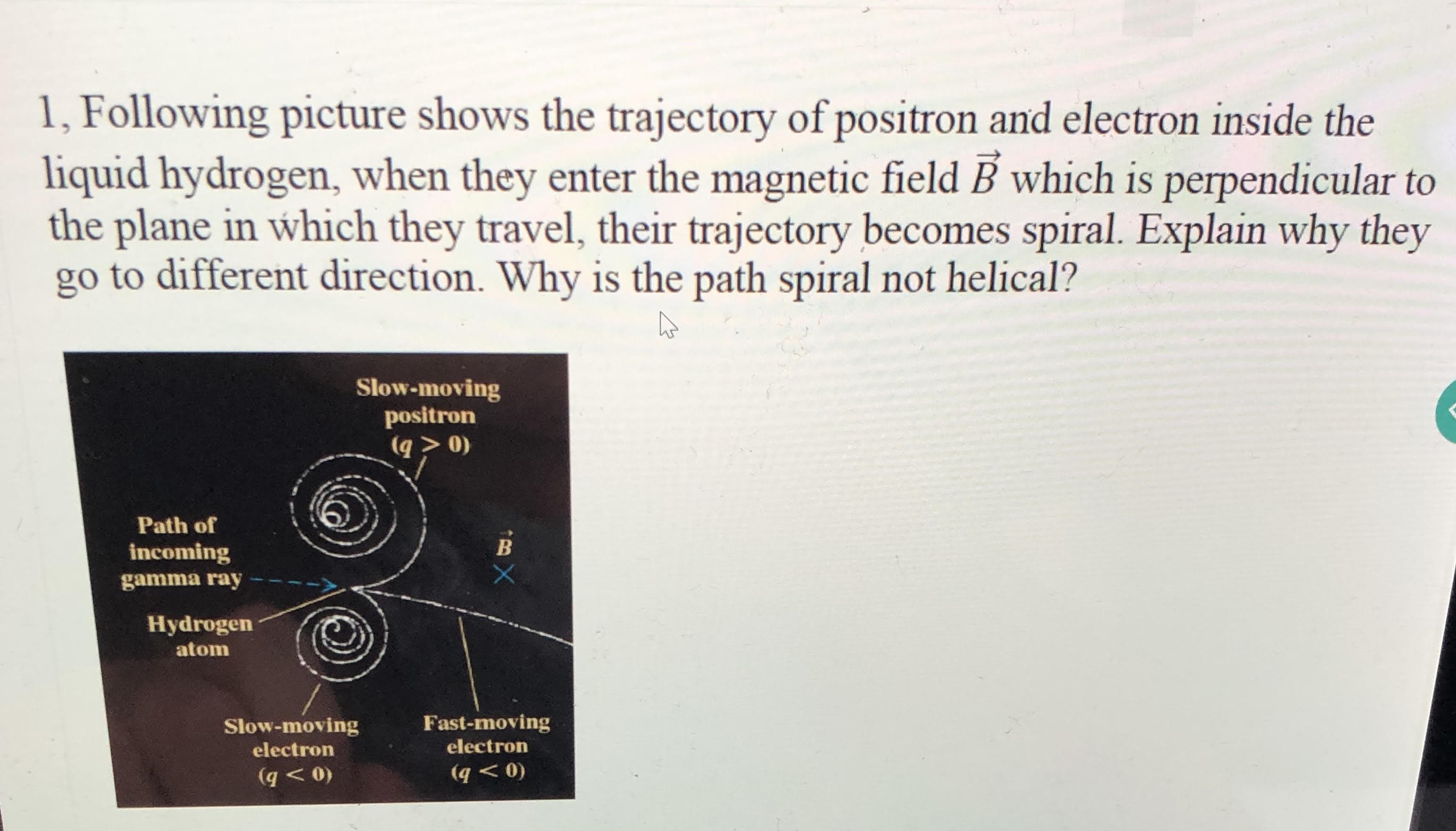 1, Following picture shows the trajectory of positron and electron inside the
liquid hydrogen, when they enter the magnetic field B which is perpendicular to
the plane in which they travel, their trajectory becomes spiral. Explain why they
go to different direction. Why is the path spiral not helical?
