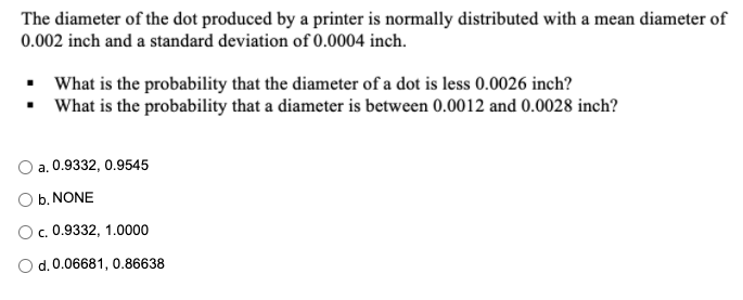 The diameter of the dot produced by a printer is normally distributed with a mean diameter of
0.002 inch and a standard deviation of 0.0004 inch.
• What is the probability that the diameter of a dot is less 0.0026 inch?
• What is the probability that a diameter is between 0.0012 and 0.0028 inch?
a. 0.9332, 0.9545
b. NONE
Oc. 0.9332, 1.0000
O d. 0.06681, 0.86638
