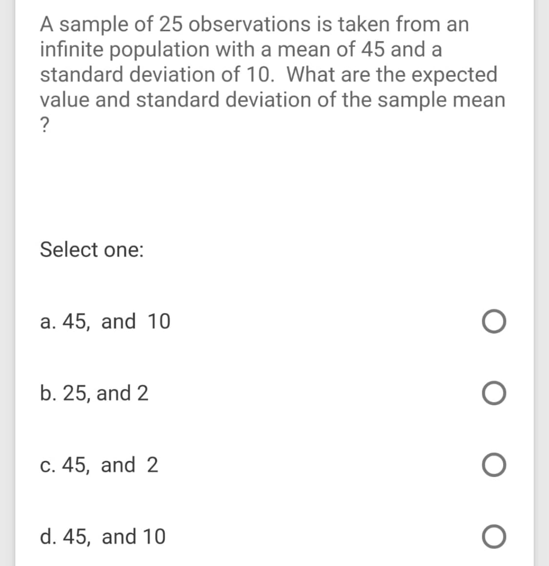 A sample of 25 observations is taken from an
infinite population with a mean of 45 and a
standard deviation of 10. What are the expected
value and standard deviation of the sample mean
