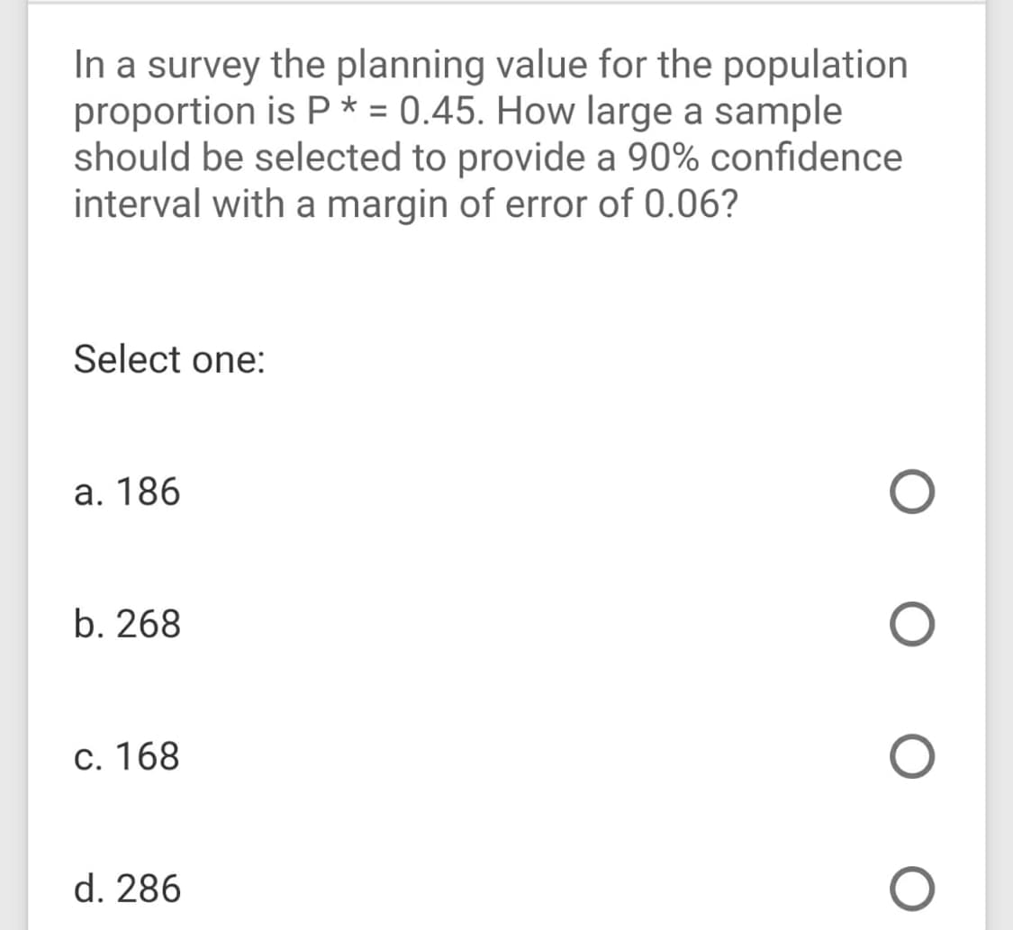 In a survey the planning value for the population
proportion is P* = 0.45. How large a sample
should be selected to provide a 90% confidence
interval with a margin of error of 0.06?
Select one:
a. 186
b. 268
c. 168
d. 286
