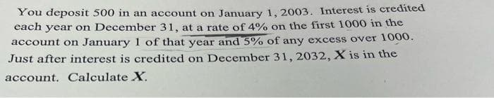 You deposit 500 in an account on January 1, 2003. Interest is credited
each year on December 31, at a rate of 4% on the first 1000 in the
account on January 1 of that year and 5% of any excess over 1000.
Just after interest is credited on December 31, 2032, X is in the
account. Calculate X.