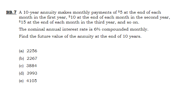 BB.7 A 10-year annuity makes monthly payments of $5 at the end of each
month in the first year, $10 at the end of each month in the second year,
$15 at the end of each month in the third year, and so on.
The nominal annual interest rate is 6% compounded monthly.
Find the future value of the annuity at the end of 10 years.
(a) 2256
(b) 2267
(c) 3884
(d) 3993
(e) 4105