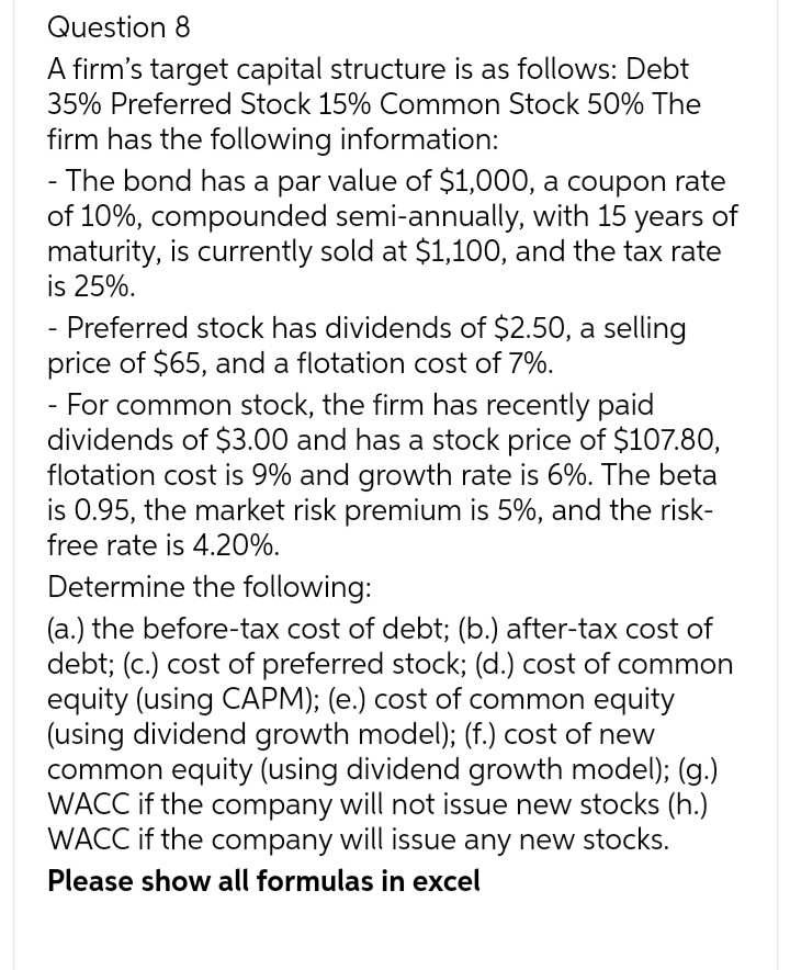Question 8
A firm's target capital structure is as follows: Debt
35% Preferred Stock 15% Common Stock 50% The
firm has the following information:
- The bond has a par value of $1,000, a coupon rate
of 10%, compounded semi-annually, with 15 years of
maturity, is currently sold at $1,100, and the tax rate
is 25%.
- Preferred stock has dividends of $2.50, a selling
price of $65, and a flotation cost of 7%.
- For common stock, the firm has recently paid
dividends of $3.00 and has a stock price of $107.80,
flotation cost is 9% and growth rate is 6%. The beta
is 0.95, the market risk premium is 5%, and the risk-
free rate is 4.20%.
Determine the following:
(a.) the before-tax cost of debt; (b.) after-tax cost of
debt; (c.) cost of preferred stock; (d.) cost of common
equity (using CAPM); (e.) cost of common equity
(using dividend growth model); (f.) cost of new
common equity (using dividend growth model); (g.)
WACC if the company will not issue new stocks (h.)
WACC if the company will issue any new stocks.
Please show all formulas in excel