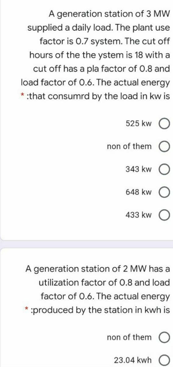 A generation station of 3 MW
supplied a daily load. The plant use
factor is 0.7 system. The cut off
hours of the the ystem is 18 with a
cut off has a pla factor of 0.8 and
load factor of 0.6. The actual energy
* :that consumrd by the load in kw is
525 kw O
non of them O
343 kw
648 kw
433 kw O
A generation station of 2 MW has a
utilization factor of 0.8 and load
factor of 0.6. The actual energy
* :produced by the station in kwh is
non of them
23.04 kwh
