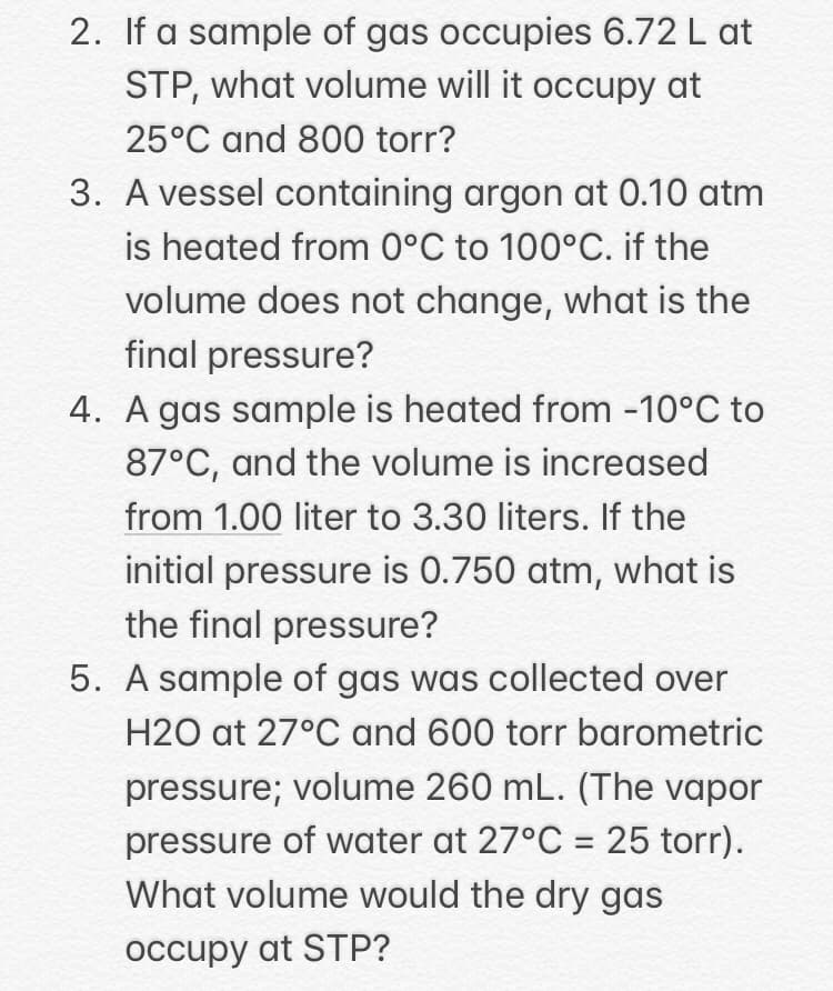 2. If a sample of gas occupies 6.72 L at
STP, what volume will it occupy at
25°C and 800 torr?
3. A vessel containing argon at 0.10 atm
is heated from 0°C to 100°C. if the
volume does not change, what is the
final pressure?
4. A gas sample is heated from -10°C to
87°C, and the volume is increased
from 1.00 liter to 3.30 liters. If the
initial pressure is 0.750 atm, what is
the final pressure?
5. A sample of gas was collected over
H2O at 27°C and 600 torr barometric
pressure; volume 260 mL. (The vapor
pressure of water at 27°C = 25 torr).
What volume would the dry gas
%3D
occupy at STP?
