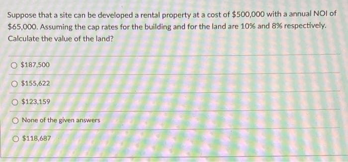 Suppose that a site can be developed a rental property at a cost of $500,000 with a annual NOI of
$65,000. Assuming the cap rates for the building and for the land are 10% and 8% respectively.
Calculate the value of the land?
O $187,500
O $155,622
O $123,159
O None of the given answers
O $118,687
