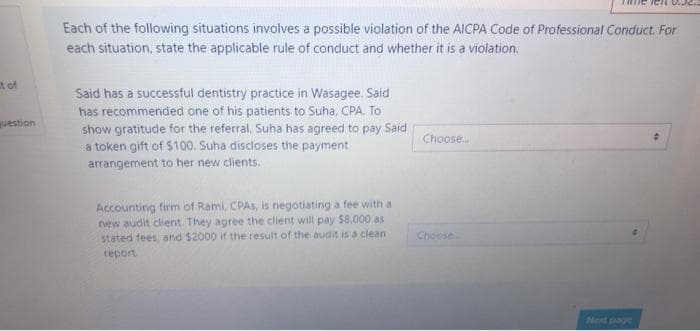 Each of the following situations involves a possible violation of the AICPA Code of Professional Conduct. For
each situation, state the applicable rule of conduct and whether it is a violation.
t of
Said has a successful dentistry practice in Wasagee. Said
has recommended one of his patients to Suha, CPA. To
show gratitude for the referral, Suha has agreed to pay Said
a token gift of $100, Suha discloses the payment
arrangement to her new clients.
guestion
Choose.
Accounting firm of Rami, CPAS, is negotiating a fee with a
new audit client. They agree the client will pay $8.000 as
stated fees, and $2000 if the result of the audit is a clean
Choose
teport
Next page
