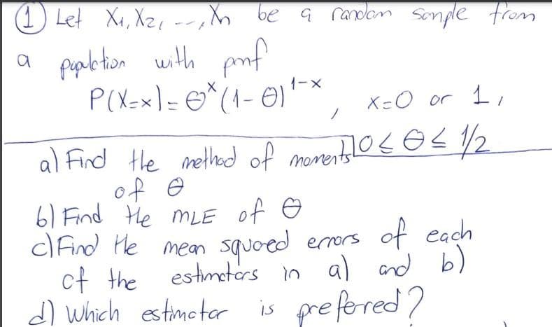 (1 Let Xx, Xz, -r, h be a randlan sonple from
a fabton uth
with pof
P(X=x) = O*(1- 0)
1-X
X=O or 1
al Fird tle melhd of morentlos e<2
of e
6) Find He mLE of e
ClFind He mean
ct the estmetors n
d) which estimetar is pre fered)
squoed erors of each
estimeters in al and
