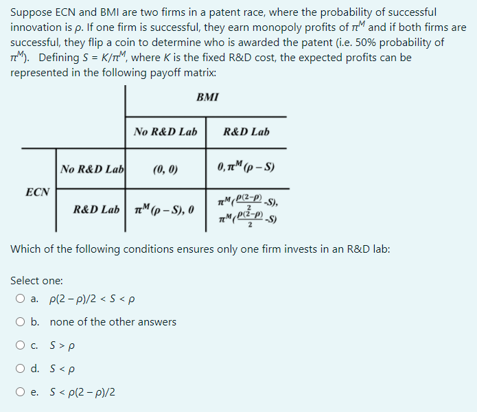Suppose ECN and BMI are two firms in a patent race, where the probability of successful
innovation is p. If one firm is successful, they earn monopoly profits of r and if both firms are
successful, they flip a coin to determine who is awarded the patent (i.e. 50% probability of
TM). Defining S = K/TM, where K is the fixed R&D cost, the expected profits can be
represented in the following payoff matrix:
BMI
No R&D Lab
R&D Lab
No R&D Lab
(0, 0)
0, TM (p – S)
ECN
R&D Lab| n"(p – S), 0
2
pr²-p)
Which of the following conditions ensures only one firm invests in an R&D lab:
Select one:
O a. p(2 - p)/2 < S < p
Ob.
none of the other answers
O . S>p
O d. S<p
O e. S< p(2 - p)/2
