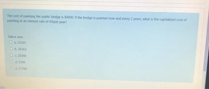 The cost of painting the public bridge is $4000. If the bridge is painted now and every 2 years, what is the capitalized cost of
painting at an interest rate of 6%per year?
Select one:
O a. 25265
Ob.36363
Oc 28340
Od. 5300
O e.21769
